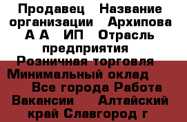 Продавец › Название организации ­ Архипова А.А., ИП › Отрасль предприятия ­ Розничная торговля › Минимальный оклад ­ 6 000 - Все города Работа » Вакансии   . Алтайский край,Славгород г.